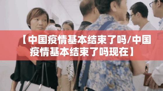【中国疫情基本结束了吗/中国疫情基本结束了吗现在】