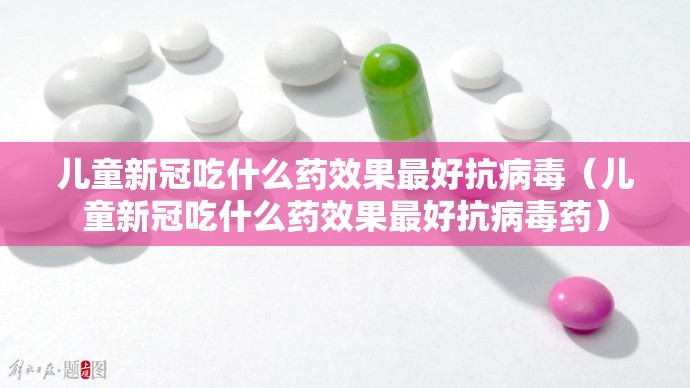 儿童新冠吃什么药效果最好抗病毒（儿童新冠吃什么药效果最好抗病毒药）