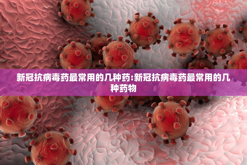 新冠抗病毒药最常用的几种药:新冠抗病毒药最常用的几种药物