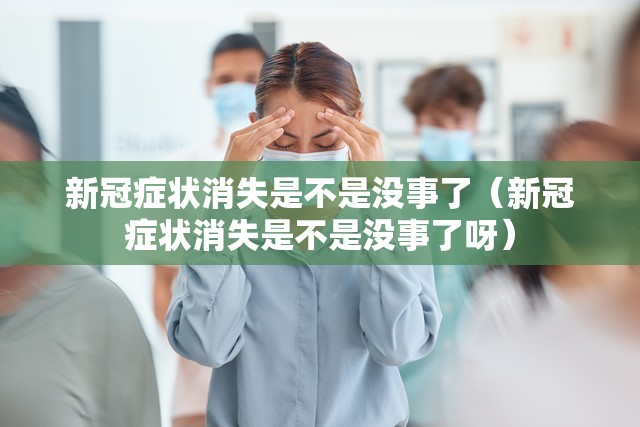 新冠症状消失是不是没事了（新冠症状消失是不是没事了呀）