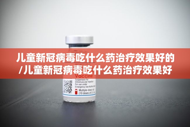 儿童新冠病毒吃什么药治疗效果好的/儿童新冠病毒吃什么药治疗效果好 儿童新冠病毒吃什么药治疗效果好的/儿童新冠病毒吃什么药治疗效果好