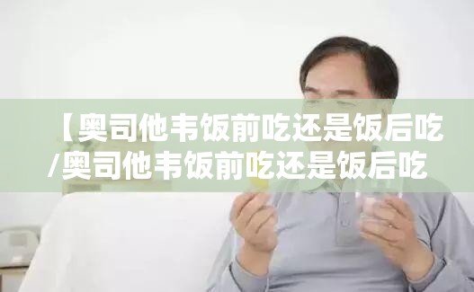 【奥司他韦饭前吃还是饭后吃/奥司他韦饭前吃还是饭后吃比较好呢】