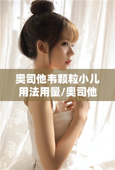 奥司他韦颗粒小儿用法用量/奥司他韦用法用量