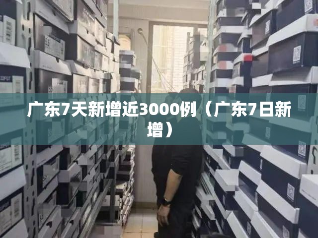 广东7天新增近3000例（广东7日新增）