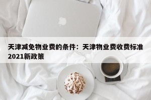 天津减免物业费的条件：天津物业费收费标准2021新政策