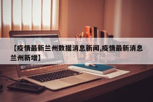 【疫情最新兰州数据消息新闻,疫情最新消息兰州新增】