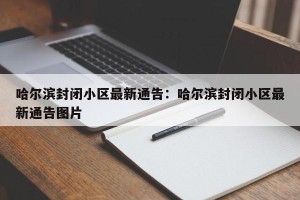 哈尔滨封闭小区最新通告：哈尔滨封闭小区最新通告图片