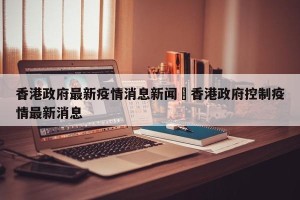 香港政府最新疫情消息新闻›香港政府控制疫情最新消息