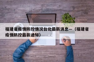 福建省疫情防控情况台北最新消息—（福建省疫情防控最新通知）
