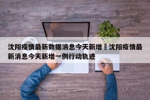 沈阳疫情最新数据消息今天新增›沈阳疫情最新消息今天新增一例行动轨迹