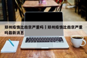 郑州疫情比南京严重吗›郑州疫情比南京严重吗最新消息