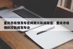 重庆市疫情发布官网银川新闻报道：重庆市疫情防控新闻发布会