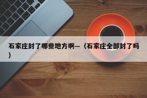 石家庄封了哪些地方啊—（石家庄全部封了吗）