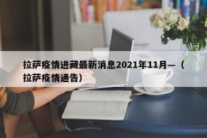 拉萨疫情进藏最新消息2021年11月—（拉萨疫情通告）