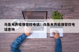 乌鲁木齐疫情管控电话：乌鲁木齐疫情管控电话查询