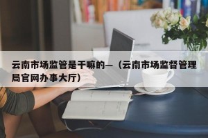 云南市场监管是干嘛的—（云南市场监督管理局官网办事大厅）