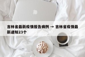 吉林省最新疫情报告病例 → 吉林省疫情最新通知23个