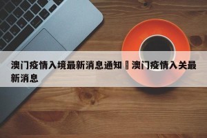 澳门疫情入境最新消息通知›澳门疫情入关最新消息