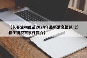 【长春生物疫苗2024年最新消息视频·长春生物疫苗事件简介】