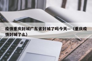 疫情重庆封城广东省封城了吗今天—（重庆疫情封城了么）