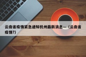 云南省疫情紧急通知杭州最新消息—（云南省疫情?）