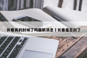 长春真的封城了吗最新消息›长春是否封了