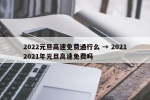 2022元旦高速免费通行么 → 20212021年元旦高速免费吗