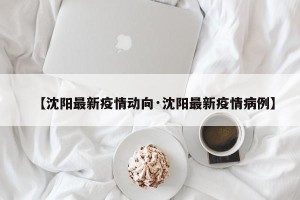 【沈阳最新疫情动向·沈阳最新疫情病例】