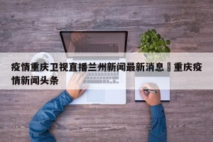 疫情重庆卫视直播兰州新闻最新消息›重庆疫情新闻头条