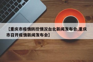 【重庆市疫情防控情况台北新闻发布会,重庆市召开疫情新闻发布会】