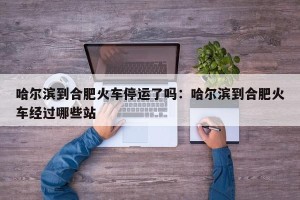 哈尔滨到合肥火车停运了吗：哈尔滨到合肥火车经过哪些站