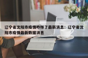 辽宁省沈阳市疫情咋样了最新消息：辽宁省沈阳市疫情最新数据消息
