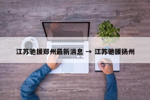 江苏驰援郑州最新消息 → 江苏驰援扬州