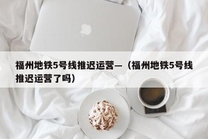 福州地铁5号线推迟运营—（福州地铁5号线推迟运营了吗）