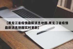 【黑龙江省疫情最新消息地图,黑龙江省疫情最新消息地图实时更新】
