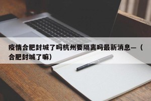 疫情合肥封城了吗杭州要隔离吗最新消息—（合肥封城了嘛）