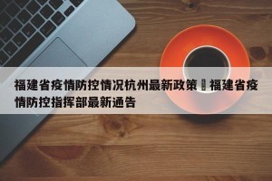 福建省疫情防控情况杭州最新政策›福建省疫情防控指挥部最新通告