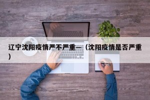辽宁沈阳疫情严不严重—（沈阳疫情是否严重）