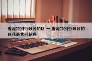 香港特别行政区的区 → 香港特别行政区的区花是紫荆花吗