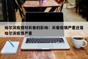 哈尔滨疫情对长春的影响：长春疫情严重还是哈尔滨疫情严重