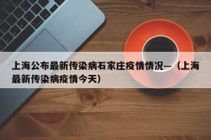 上海公布最新传染病石家庄疫情情况—（上海最新传染病疫情今天）