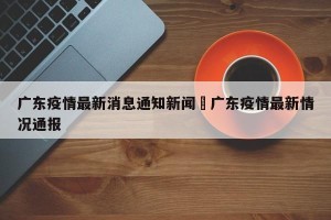 广东疫情最新消息通知新闻›广东疫情最新情况通报