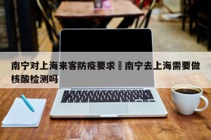 南宁对上海来客防疫要求›南宁去上海需要做核酸检测吗
