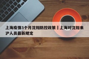 上海疫情3个月沈阳防控政策›上海对沈阳来沪人员最新规定