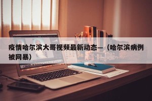 疫情哈尔滨大哥视频最新动态—（哈尔滨病例被网暴）