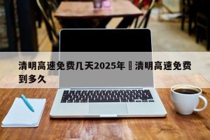 清明高速免费几天2025年›清明高速免费到多久