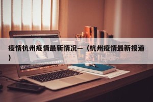 疫情杭州疫情最新情况—（杭州疫情最新报道）