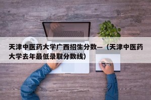 天津中医药大学广西招生分数—（天津中医药大学去年最低录取分数线）