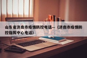 山东省济南市疫情防控电话—（济南市疫情防控指挥中心电话）