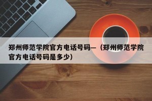 郑州师范学院官方电话号码—（郑州师范学院官方电话号码是多少）